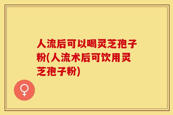 人流后可以喝灵芝孢子粉(人流术后可饮用灵芝孢子粉)