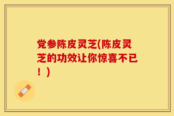 党参陈皮灵芝(陈皮灵芝的功效让你惊喜不已！)