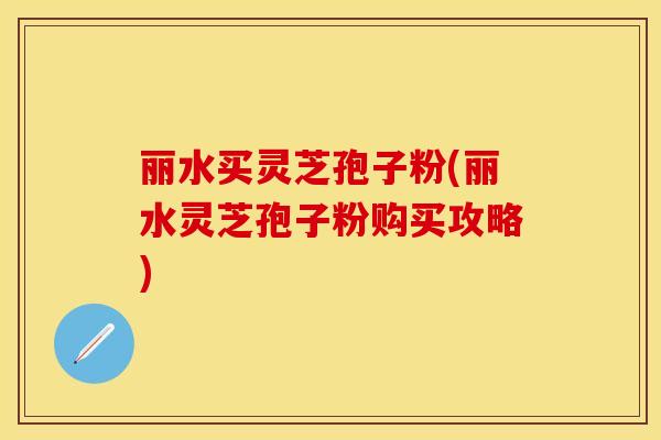 丽水买灵芝孢子粉(丽水灵芝孢子粉购买攻略)