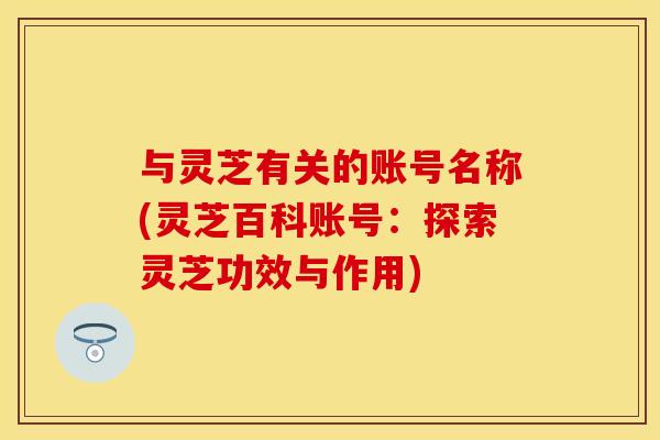 与灵芝有关的账号名称(灵芝百科账号：探索灵芝功效与作用)