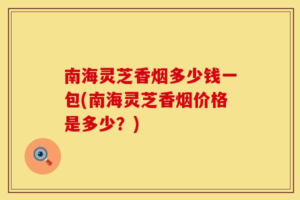 南海灵芝香烟多少钱一包(南海灵芝香烟价格是多少？)