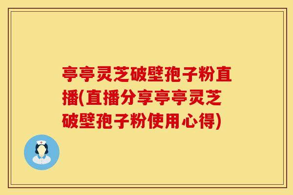亭亭灵芝破壁孢子粉直播(直播分享亭亭灵芝破壁孢子粉使用心得)