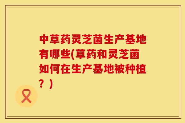 中草药灵芝菌生产基地有哪些(草药和灵芝菌如何在生产基地被种植？)