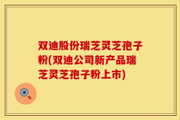 双迪股份瑞芝灵芝孢子粉(双迪公司新产品瑞芝灵芝孢子粉上市)