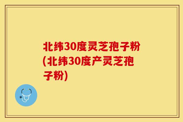 北纬30度灵芝孢子粉(北纬30度产灵芝孢子粉)