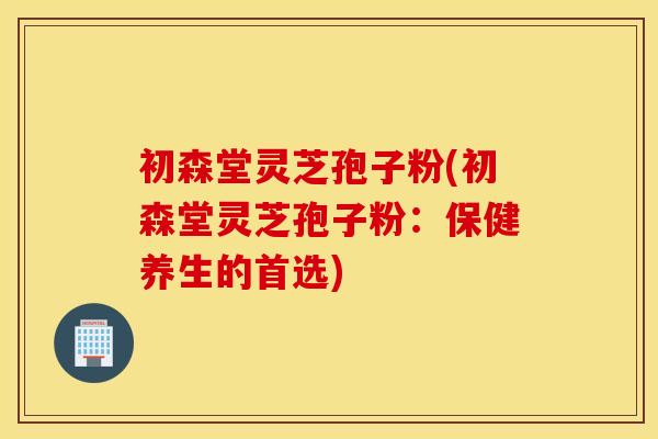 初森堂灵芝孢子粉(初森堂灵芝孢子粉：保健养生的首选)