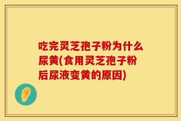 吃完灵芝孢子粉为什么尿黄(食用灵芝孢子粉后尿液变黄的原因)