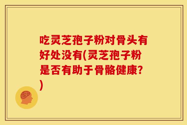 吃灵芝孢子粉对骨头有好处没有(灵芝孢子粉是否有助于骨骼健康？)