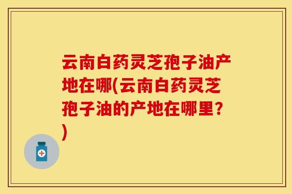 云南白药灵芝孢子油产地在哪(云南白药灵芝孢子油的产地在哪里？)