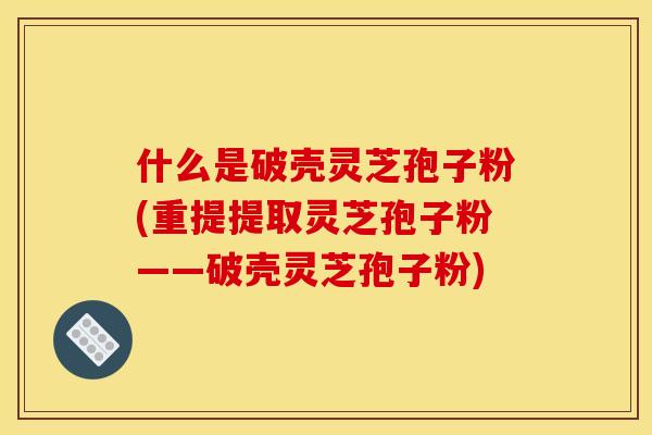 什么是破壳灵芝孢子粉(重提提取灵芝孢子粉——破壳灵芝孢子粉)