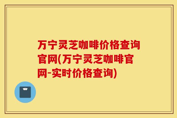 万宁灵芝咖啡价格查询官网(万宁灵芝咖啡官网-实时价格查询)