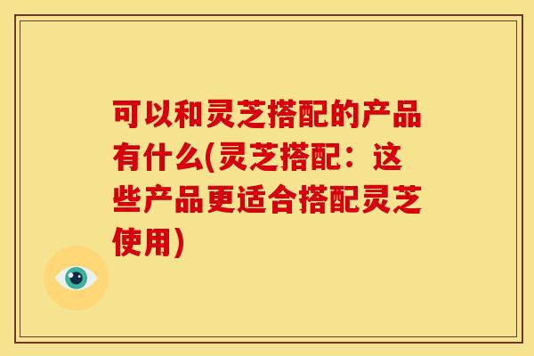 可以和灵芝搭配的产品有什么(灵芝搭配：这些产品更适合搭配灵芝使用)