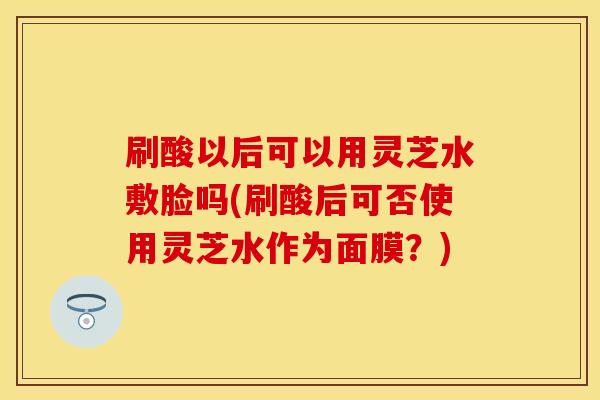 刷酸以后可以用灵芝水敷脸吗(刷酸后可否使用灵芝水作为面膜？)