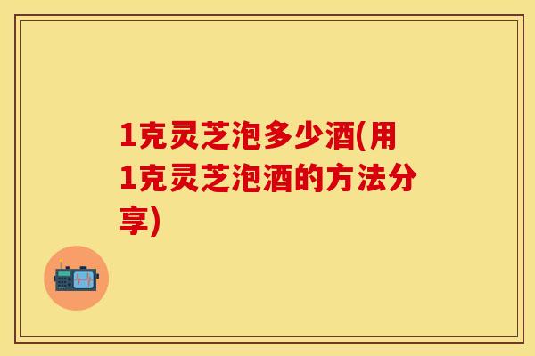 1克灵芝泡多少酒(用1克灵芝泡酒的方法分享)