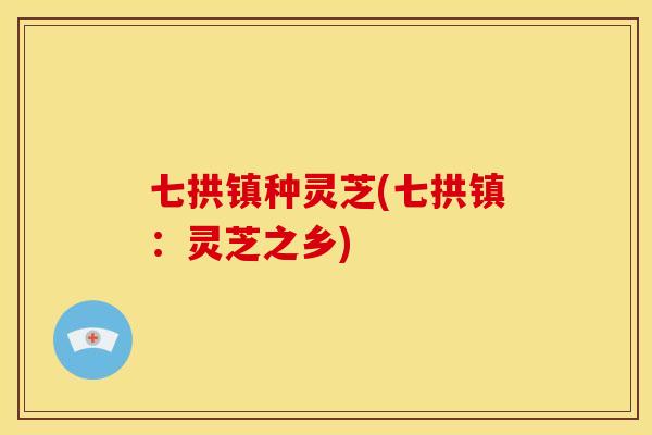 七拱镇种灵芝(七拱镇：灵芝之乡)