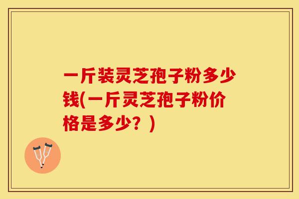 一斤装灵芝孢子粉多少钱(一斤灵芝孢子粉价格是多少？)