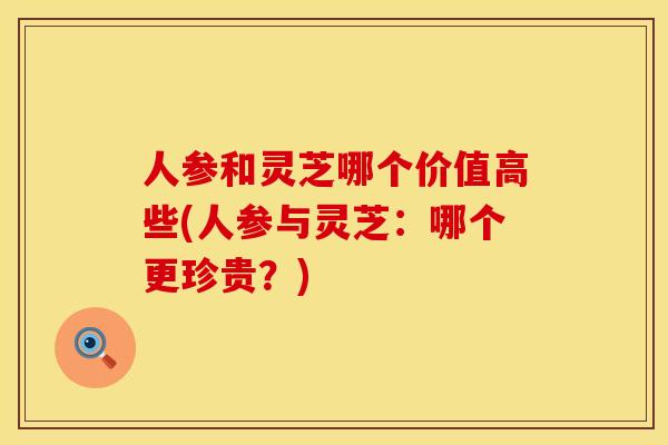 人参和灵芝哪个价值高些(人参与灵芝：哪个更珍贵？)