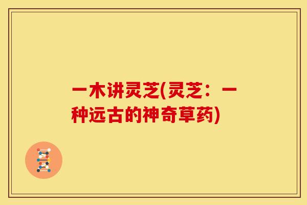 一木讲灵芝(灵芝：一种远古的神奇草药)