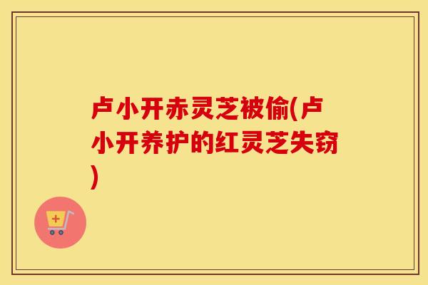 卢小开赤灵芝被偷(卢小开养护的红灵芝失窃)