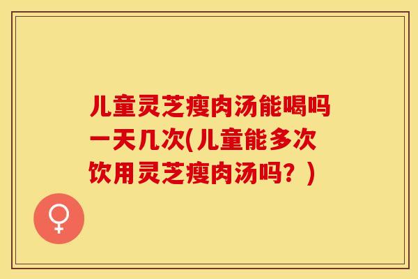 儿童灵芝瘦肉汤能喝吗一天几次(儿童能多次饮用灵芝瘦肉汤吗？)