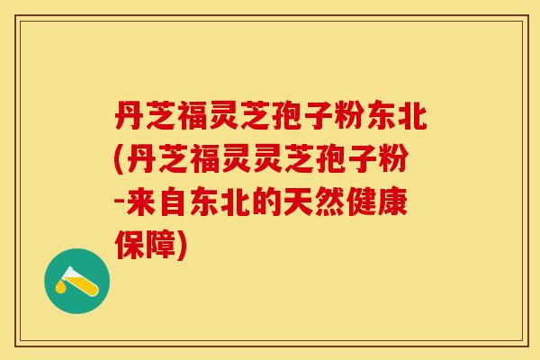 丹芝福灵芝孢子粉东北(丹芝福灵灵芝孢子粉-来自东北的天然健康保障)