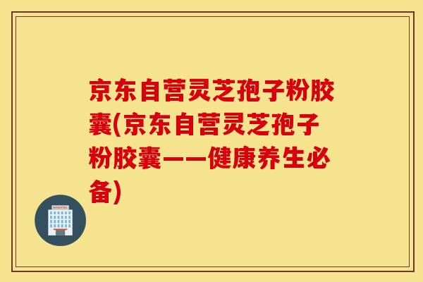 京东自营灵芝孢子粉胶囊(京东自营灵芝孢子粉胶囊——健康养生必备)