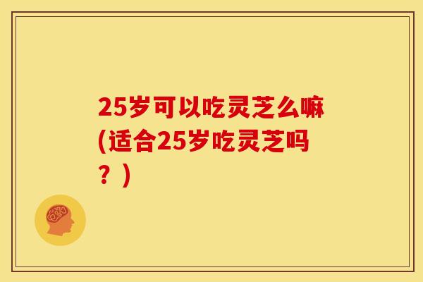 25岁可以吃灵芝么嘛(适合25岁吃灵芝吗？)