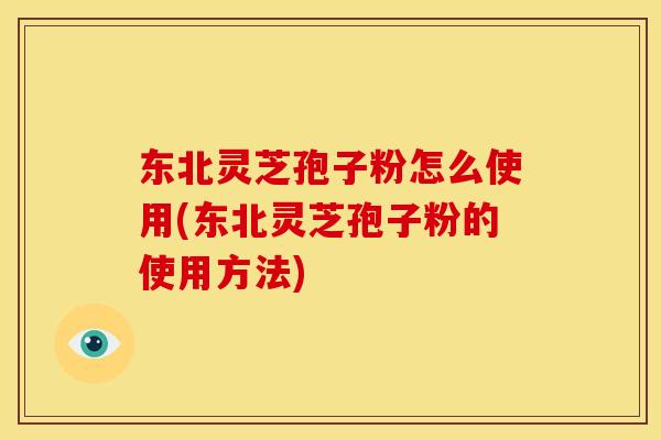东北灵芝孢子粉怎么使用(东北灵芝孢子粉的使用方法)