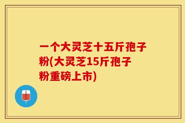 一个大灵芝十五斤孢子粉(大灵芝15斤孢子粉重磅上市)