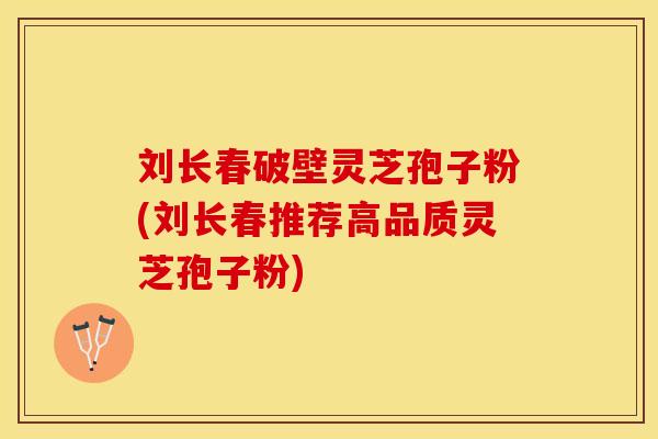 刘长春破壁灵芝孢子粉(刘长春推荐高品质灵芝孢子粉)