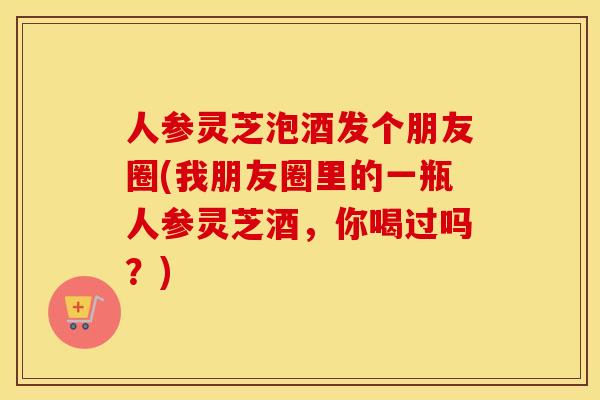 人参灵芝泡酒发个朋友圈(我朋友圈里的一瓶人参灵芝酒，你喝过吗？)