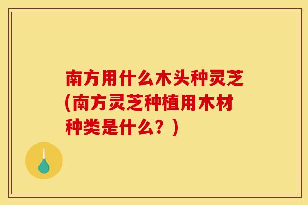 南方用什么木头种灵芝(南方灵芝种植用木材种类是什么？)
