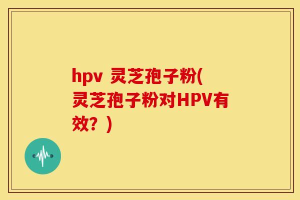 hpv 灵芝孢子粉(灵芝孢子粉对HPV有效？)