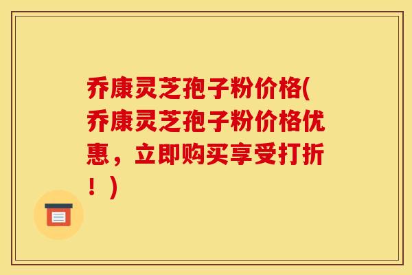 乔康灵芝孢子粉价格(乔康灵芝孢子粉价格优惠，立即购买享受打折！)