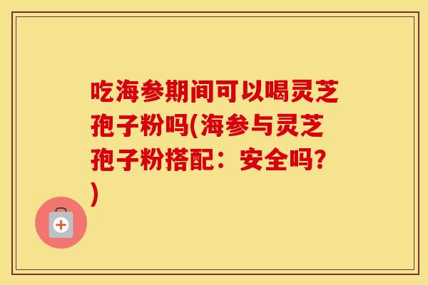 吃海参期间可以喝灵芝孢子粉吗(海参与灵芝孢子粉搭配：安全吗？)