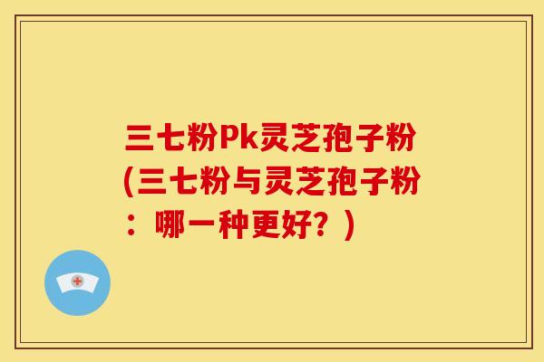 三七粉Pk灵芝孢子粉(三七粉与灵芝孢子粉：哪一种更好？)