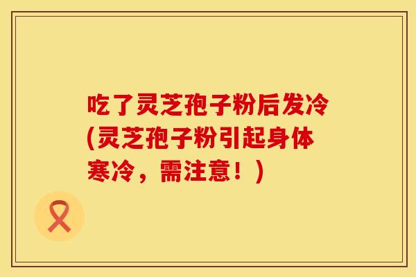 吃了灵芝孢子粉后发冷(灵芝孢子粉引起身体寒冷，需注意！)