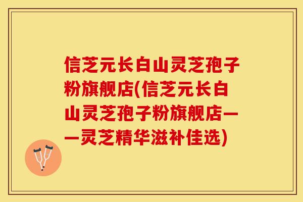 信芝元长白山灵芝孢子粉旗舰店(信芝元长白山灵芝孢子粉旗舰店——灵芝精华滋补佳选)