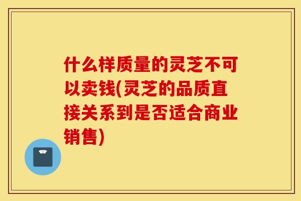 什么样质量的灵芝不可以卖钱(灵芝的品质直接关系到是否适合商业销售)