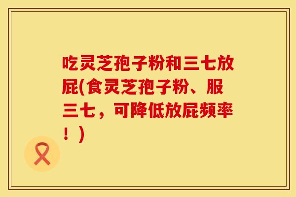 吃灵芝孢子粉和三七放屁(食灵芝孢子粉、服三七，可降低放屁频率！)