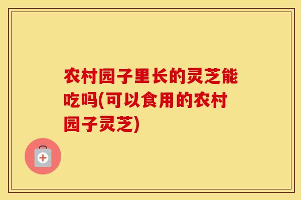 农村园子里长的灵芝能吃吗(可以食用的农村园子灵芝)