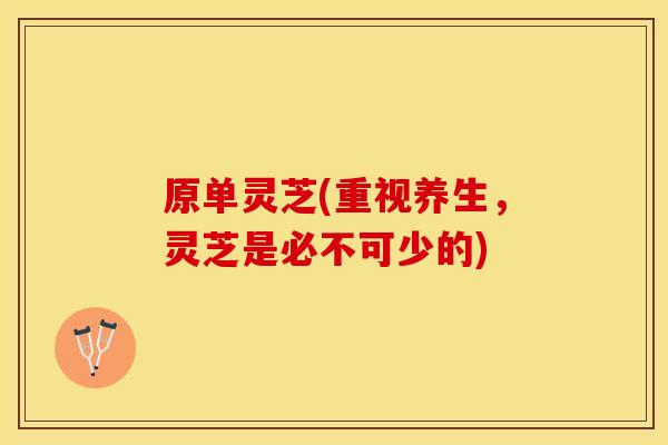 原单灵芝(重视养生，灵芝是必不可少的)