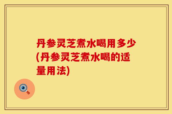 丹参灵芝煮水喝用多少(丹参灵芝煮水喝的适量用法)
