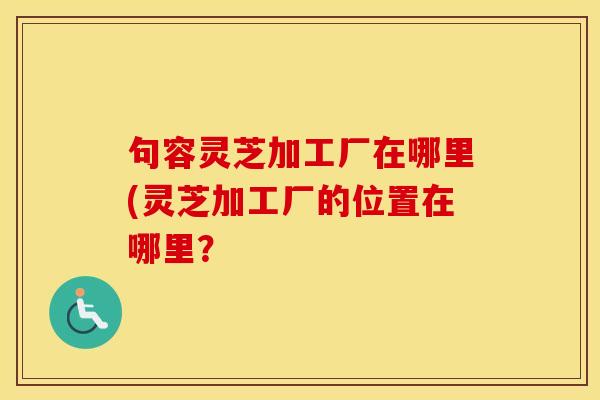 句容灵芝加工厂在哪里(灵芝加工厂的位置在哪里？