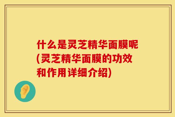 什么是灵芝精华面膜呢(灵芝精华面膜的功效和作用详细介绍)