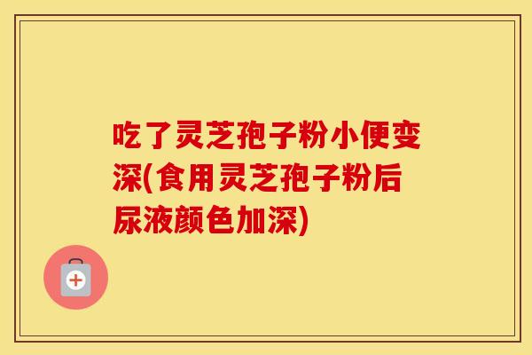 吃了灵芝孢子粉小便变深(食用灵芝孢子粉后尿液颜色加深)