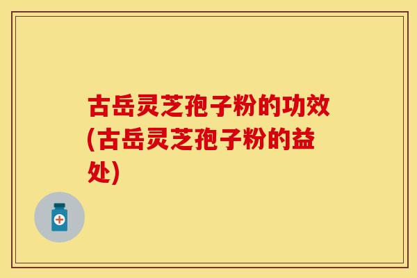 古岳灵芝孢子粉的功效(古岳灵芝孢子粉的益处)