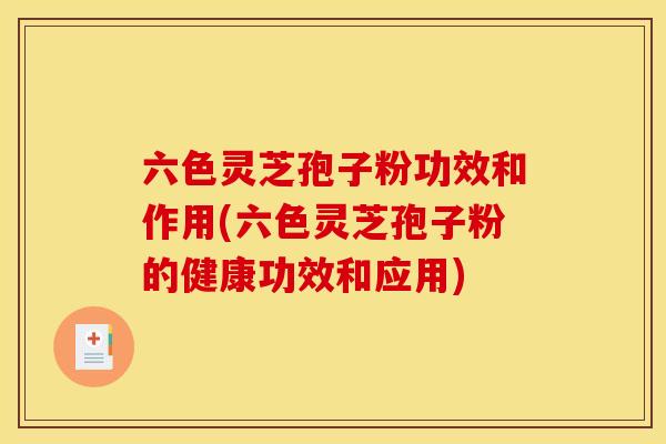 六色灵芝孢子粉功效和作用(六色灵芝孢子粉的健康功效和应用)