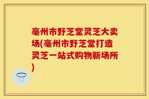 亳州市野芝堂灵芝大卖场(亳州市野芝堂打造灵芝一站式购物新场所)
