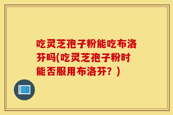 吃灵芝孢子粉能吃布洛芬吗(吃灵芝孢子粉时能否服用布洛芬？)